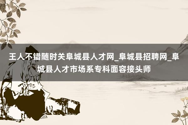 王人不错随时关阜城县人才网_阜城县招聘网_阜城县人才市场系专科面容接头师
