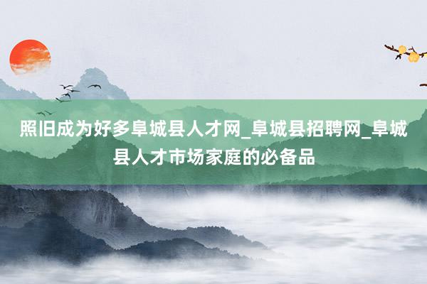 照旧成为好多阜城县人才网_阜城县招聘网_阜城县人才市场家庭的必备品