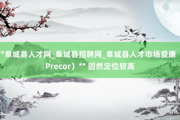 **阜城县人才网_阜城县招聘网_阜城县人才市场爱康（Precor）** 固然定位较高