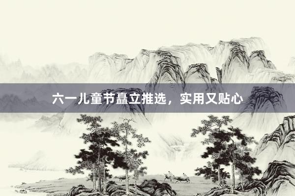 六一儿童节矗立推选，实用又贴心