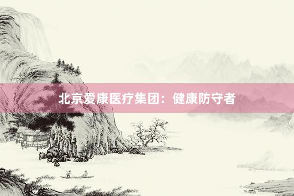 北京爱康医疗集团：健康防守者