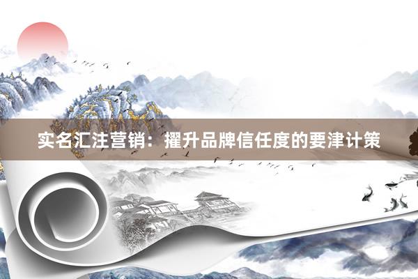 实名汇注营销：擢升品牌信任度的要津计策